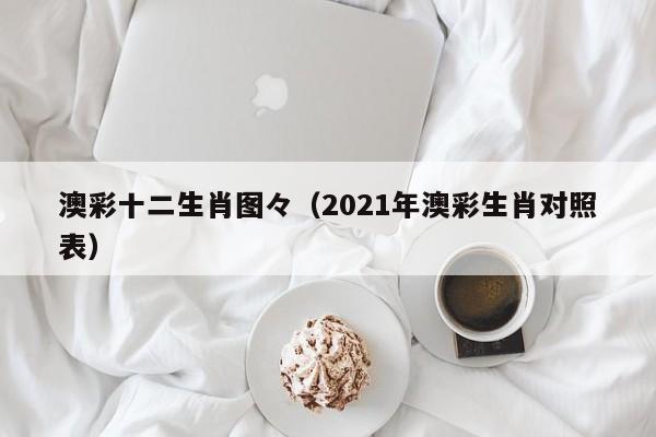 澳彩十二生肖图々（2021年澳彩生肖对照表）