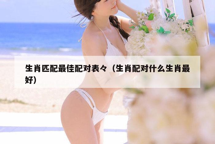 生肖匹配最佳配对表,澳门观音救世|600图库|八百图库|开奖最快|下载澳门六下彩资料官方网站2026,（生肖配对什么生肖最好）